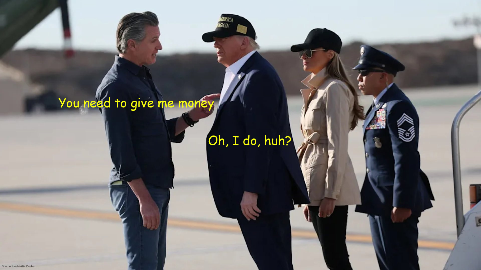 Gavin Newsom Pointing his Finger at Trump Gavin Newsom pointing his finger in Trump's chest and saying you need to give me money, and Trump standing there on the runway saying, oh I do huh? with Melania and a troop at attention directly behind him.