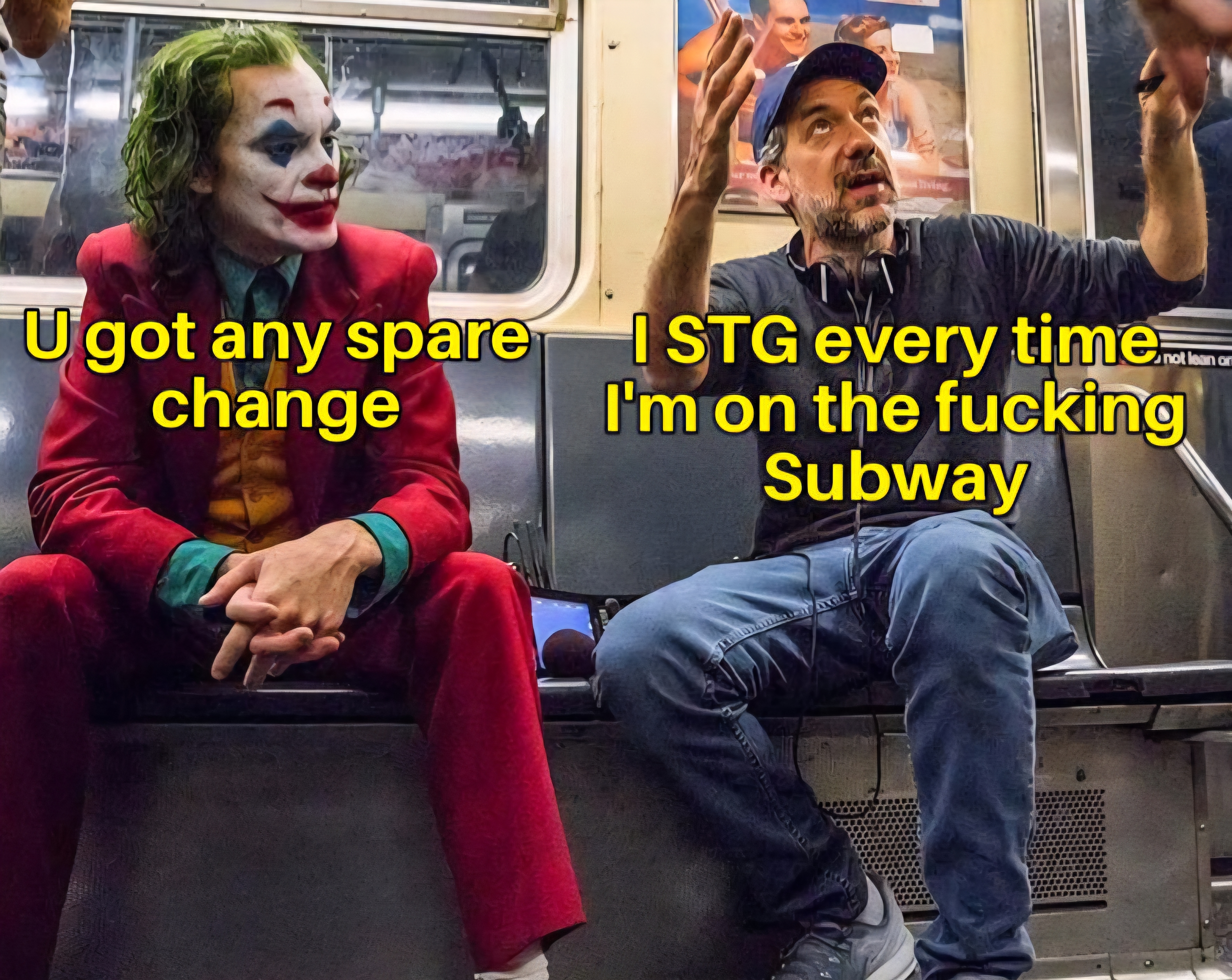 A meme of the joker sitting next to someone on the subway, and the joker is leaned forward with his hands together as if he is uttering something to the other guy, and the joker is saying, u got any spare change? And the guy next to him is holding up his hands as if he has had enough already and she is saying, i swear to god, every time I'm on the fucking subway.
